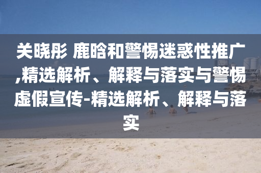 關(guān)曉彤 鹿晗和警惕迷惑性推廣,精選解析、解釋與落實(shí)與警惕虛假宣傳-精選解析、解釋與落實(shí)