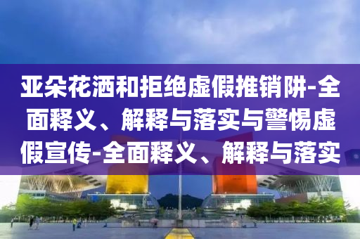 亞朵花灑和拒絕虛假推銷(xiāo)阱-全面釋義、解釋與落實(shí)與警惕虛假宣傳-全面釋義、解釋與落實(shí)