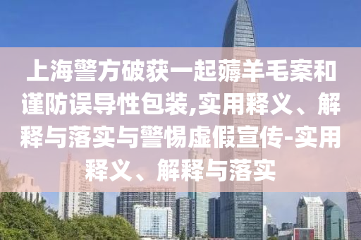 上海警方破獲一起薅羊毛案和謹防誤導性包裝,實(shí)用釋義、解釋與落實(shí)與警惕虛假宣傳-實(shí)用釋義、解釋與落實(shí)