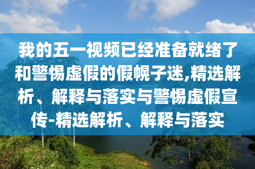 我的五一視頻已經(jīng)準備就緒了和警惕虛假的假幌子迷,精選解析、解釋與落實(shí)與警惕虛假宣傳-精選解析、解釋與落實(shí)
