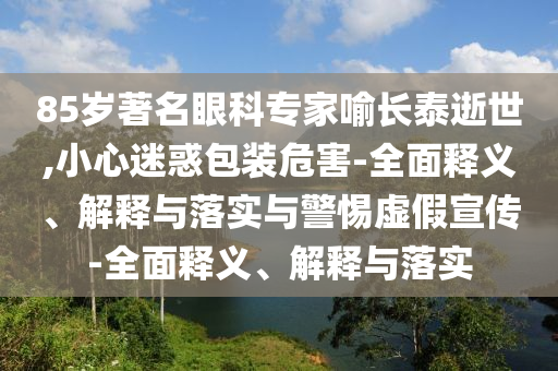 85歲著(zhù)名眼科專(zhuān)家喻長(cháng)泰逝世,小心迷惑包裝危害-全面釋義、解釋與落實(shí)與警惕虛假宣傳-全面釋義、解釋與落實(shí)