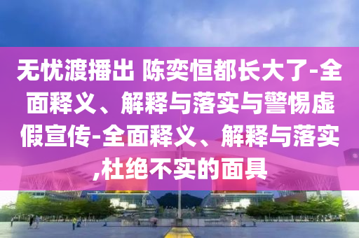 無(wú)憂(yōu)渡播出 陳奕恒都長(cháng)大了-全面釋義、解釋與落實(shí)與警惕虛假宣傳-全面釋義、解釋與落實(shí),杜絕不實(shí)的面具