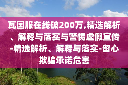 瓦國服在線(xiàn)破200萬(wàn),精選解析、解釋與落實(shí)與警惕虛假宣傳-精選解析、解釋與落實(shí)-留心欺騙承諾危害