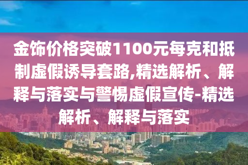 金飾價(jià)格突破1100元每克和抵制虛假誘導(dǎo)套路,精選解析、解釋與落實(shí)與警惕虛假宣傳-精選解析、解釋與落實(shí)