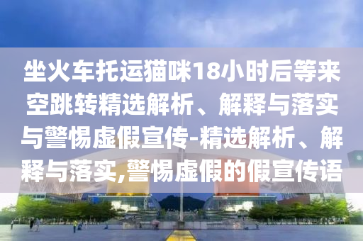 坐火車托運貓咪18小時后等來空跳轉(zhuǎn)精選解析、解釋與落實與警惕虛假宣傳-精選解析、解釋與落實,警惕虛假的假宣傳語