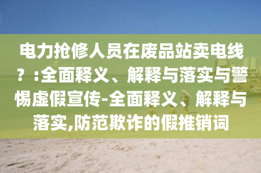電力搶修人員在廢品站賣(mài)電線(xiàn)？:全面釋義、解釋與落實(shí)與警惕虛假宣傳-全面釋義、解釋與落實(shí),防范欺詐的假推銷(xiāo)詞