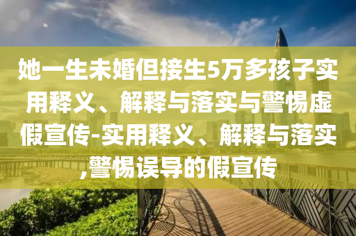 她一生未婚但接生5萬(wàn)多孩子實(shí)用釋義、解釋與落實(shí)與警惕虛假宣傳-實(shí)用釋義、解釋與落實(shí),警惕誤導的假宣傳