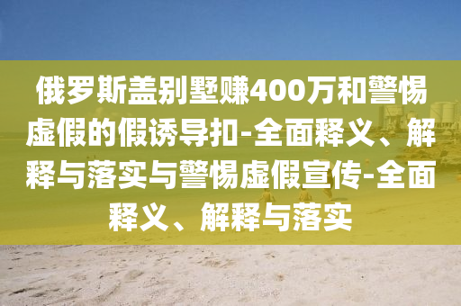 俄羅斯蓋別墅賺400萬(wàn)和警惕虛假的假誘導扣-全面釋義、解釋與落實(shí)與警惕虛假宣傳-全面釋義、解釋與落實(shí)