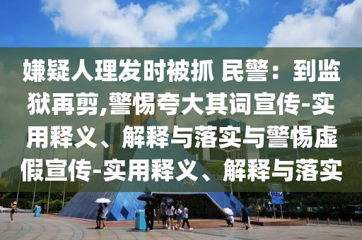 嫌疑人理發(fā)時(shí)被抓 民警:到監獄再剪,警惕夸大其詞宣傳-實(shí)用釋義、解釋與落實(shí)與警惕虛假宣傳-實(shí)用釋義、解釋與落實(shí)