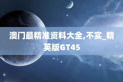 澳门最精准资料大全,不实_精英版GT45