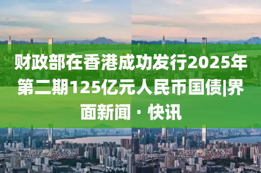 財(cái)政部在香港成功發(fā)行2025年第二期125億元人民幣國(guó)債|界面新聞 · 快訊