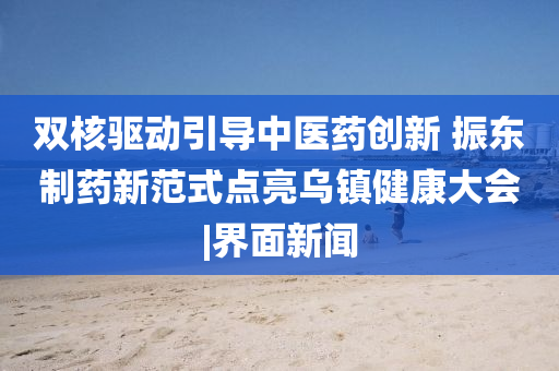 雙核驅動(dòng)引導中醫藥創(chuàng  )新 振東制藥新范式點(diǎn)亮烏鎮健康大會(huì )|界面新聞