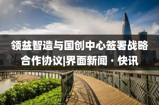 領(lǐng)益智造與國創(chuàng  )中心簽署戰略合作協(xié)議|界面新聞 · 快訊