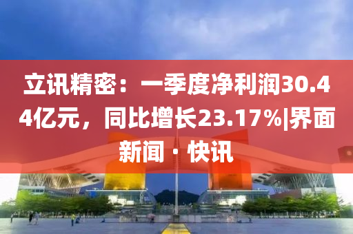 立訊精密:一季度凈利潤(rùn)30.44億元,同比增長(zhǎng)23.17%|界面新聞 · 快訊