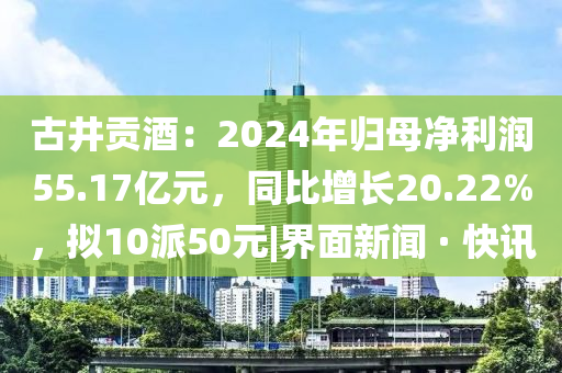 古井貢酒：2024年歸母凈利潤(rùn)55.17億元，同比增長(zhǎng)20.22%，擬10派50元|界面新聞 · 快訊