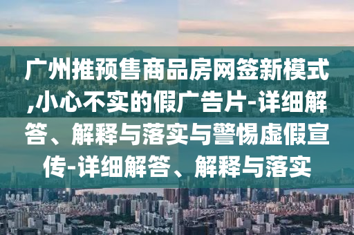 廣州推預(yù)售商品房網(wǎng)簽新模式,小心不實的假廣告片-詳細(xì)解答、解釋與落實與警惕虛假宣傳-詳細(xì)解答、解釋與落實