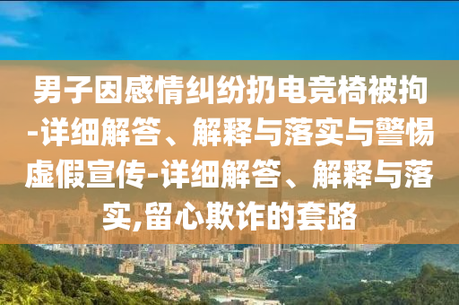 男子因感情糾紛扔電競椅被拘-詳細解答、解釋與落實與警惕虛假宣傳-詳細解答、解釋與落實,留心欺詐的套路