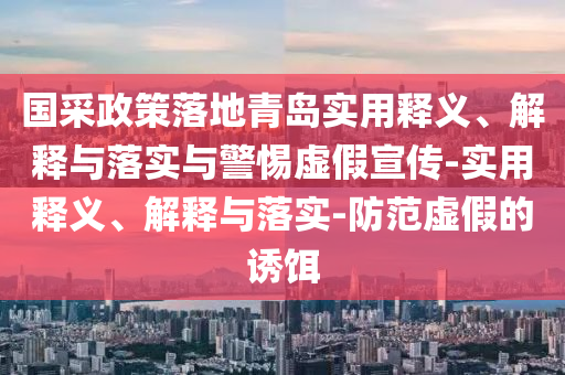 國采政策落地青島實用釋義、解釋與落實與警惕虛假宣傳-實用釋義、解釋與落實-防范虛假的誘餌