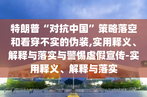 特朗普“對(duì)抗中國(guó)”策略落空和看穿不實(shí)的偽裝,實(shí)用釋義、解釋與落實(shí)與警惕虛假宣傳-實(shí)用釋義、解釋與落實(shí)