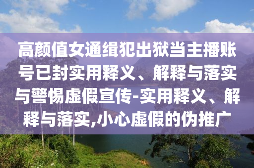 高顏值女通緝犯出獄當主播賬號已封實用釋義、解釋與落實與警惕虛假宣傳-實用釋義、解釋與落實,小心虛假的偽推廣