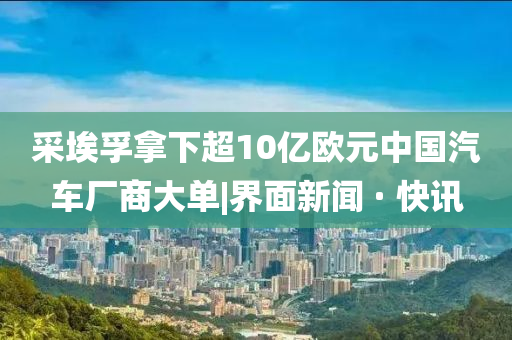 采埃孚拿下超10億歐元中國(guó)汽車廠商大單|界面新聞 · 快訊