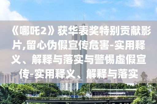 《哪吒2》獲華表獎特別貢獻(xiàn)影片,留心偽假宣傳危害-實(shí)用釋義、解釋與落實(shí)與警惕虛假宣傳-實(shí)用釋義、解釋與落實(shí)