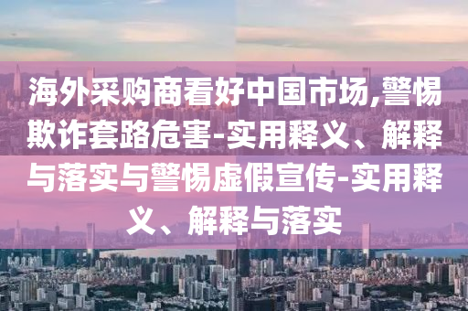 海外采購商看好中國市場(chǎng),警惕欺詐套路危害-實(shí)用釋義、解釋與落實(shí)與警惕虛假宣傳-實(shí)用釋義、解釋與落實(shí)