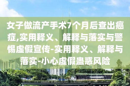 女子做流產(chǎn)手術(shù)7個(gè)月后查出癌癥,實(shí)用釋義、解釋與落實(shí)與警惕虛假宣傳-實(shí)用釋義、解釋與落實(shí)-小心虛假蠱惑風(fēng)險(xiǎn)