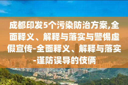 成都印發(fā)5個(gè)污染防治方案,全面釋義、解釋與落實(shí)與警惕虛假宣傳-全面釋義、解釋與落實(shí)-謹(jǐn)防誤導(dǎo)的伎倆