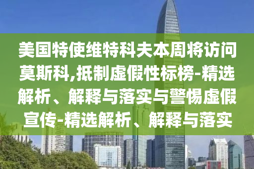 美國特使維特科夫本周將訪問莫斯科,抵制虛假性標(biāo)榜-精選解析、解釋與落實與警惕虛假宣傳-精選解析、解釋與落實