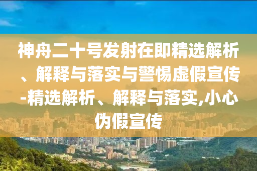 神舟二十號發(fā)射在即精選解析、解釋與落實與警惕虛假宣傳-精選解析、解釋與落實,小心偽假宣傳