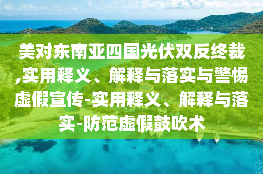 美對東南亞四國光伏雙反終裁,實用釋義、解釋與落實與警惕虛假宣傳-實用釋義、解釋與落實-防范虛假鼓吹術