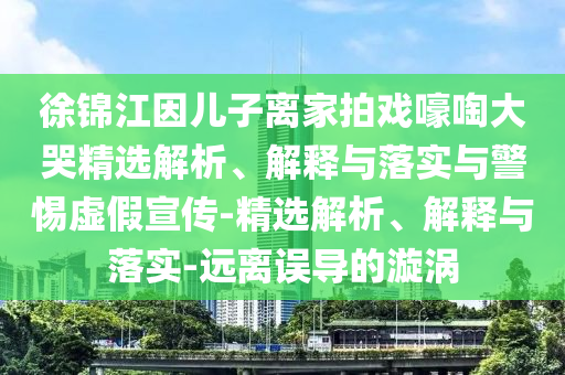 徐錦江因兒子離家拍戲嚎啕大哭精選解析、解釋與落實(shí)與警惕虛假宣傳-精選解析、解釋與落實(shí)-遠(yuǎn)離誤導(dǎo)的漩渦
