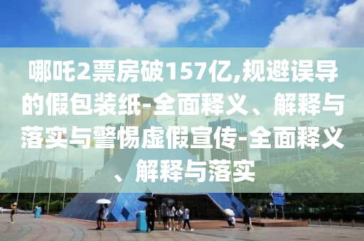 哪吒2票房破157億,規(guī)避誤導的假包裝紙-全面釋義、解釋與落實與警惕虛假宣傳-全面釋義、解釋與落實