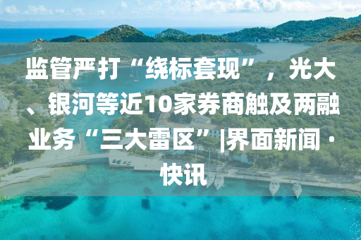 監(jiān)管嚴(yán)打“繞標(biāo)套現(xiàn)”，光大、銀河等近10家券商觸及兩融業(yè)務(wù)“三大雷區(qū)”|界面新聞 · 快訊