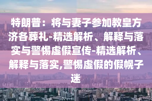 特朗普：將與妻子參加教皇方濟(jì)各葬禮-精選解析、解釋與落實與警惕虛假宣傳-精選解析、解釋與落實,警惕虛假的假幌子迷