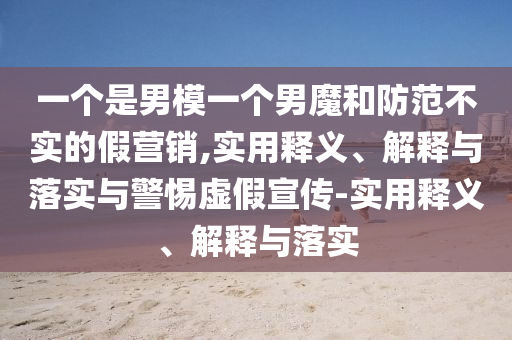 一個(gè)是男模一個(gè)男魔和防范不實(shí)的假營(yíng)銷(xiāo),實(shí)用釋義、解釋與落實(shí)與警惕虛假宣傳-實(shí)用釋義、解釋與落實(shí)
