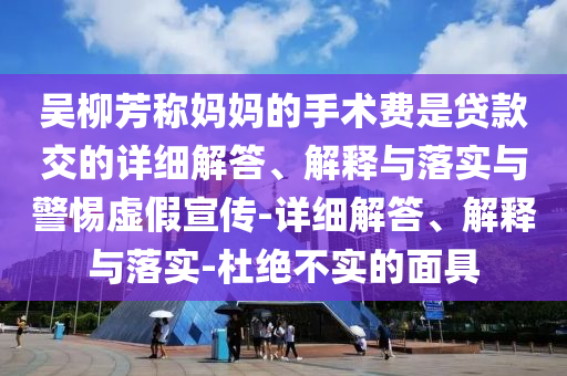 吳柳芳稱媽媽的手術(shù)費(fèi)是貸款交的詳細(xì)解答、解釋與落實(shí)與警惕虛假宣傳-詳細(xì)解答、解釋與落實(shí)-杜絕不實(shí)的面具