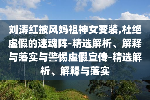 劉濤紅披風(fēng)媽祖神女變裝,杜絕虛假的迷魂陣-精選解析、解釋與落實(shí)與警惕虛假宣傳-精選解析、解釋與落實(shí)