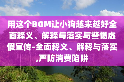 用這個(gè)BGM讓小狗越來越好全面釋義、解釋與落實(shí)與警惕虛假宣傳-全面釋義、解釋與落實(shí),嚴(yán)防消費(fèi)陷阱