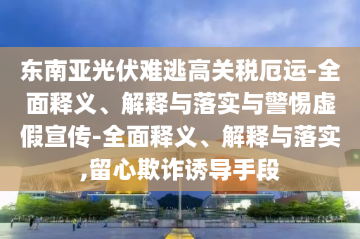 東南亞光伏難逃高關(guān)稅厄運(yùn)-全面釋義、解釋與落實(shí)與警惕虛假宣傳-全面釋義、解釋與落實(shí),留心欺詐誘導(dǎo)手段