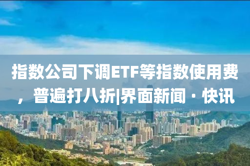 指數(shù)公司下調(diào)ETF等指數(shù)使用費(fèi)，普遍打八折|界面新聞 · 快訊