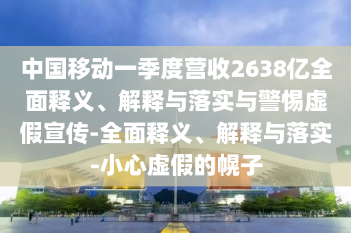 中國(guó)移動(dòng)一季度營(yíng)收2638億全面釋義、解釋與落實(shí)與警惕虛假宣傳-全面釋義、解釋與落實(shí)-小心虛假的幌子