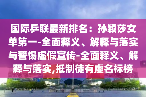 國際乒聯(lián)最新排名：孫穎莎女單第一-全面釋義、解釋與落實與警惕虛假宣傳-全面釋義、解釋與落實,抵制徒有虛名標榜