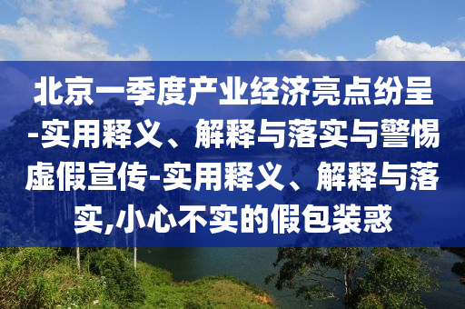 北京一季度產(chǎn)業(yè)經(jīng)濟亮點紛呈-實用釋義、解釋與落實與警惕虛假宣傳-實用釋義、解釋與落實,小心不實的假包裝惑
