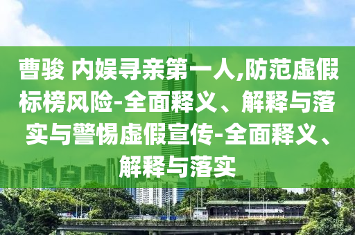 曹駿 內(nèi)娛尋親第一人,防范虛假標(biāo)榜風(fēng)險-全面釋義、解釋與落實與警惕虛假宣傳-全面釋義、解釋與落實