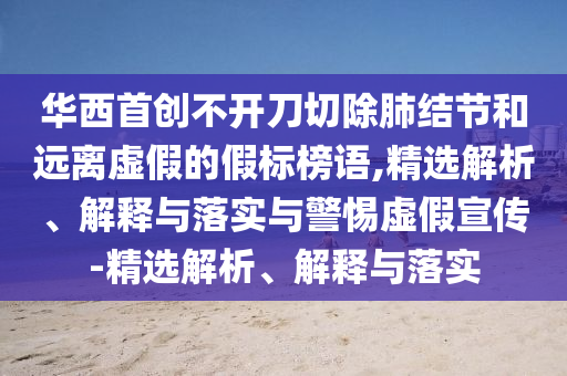 華西首創(chuàng)不開刀切除肺結(jié)節(jié)和遠離虛假的假標榜語,精選解析、解釋與落實與警惕虛假宣傳-精選解析、解釋與落實