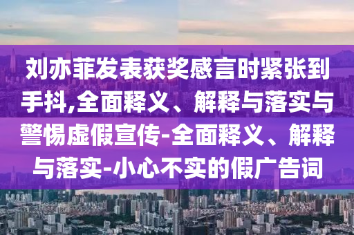 劉亦菲發(fā)表獲獎(jiǎng)感言時(shí)緊張到手抖,全面釋義、解釋與落實(shí)與警惕虛假宣傳-全面釋義、解釋與落實(shí)-小心不實(shí)的假?gòu)V告詞