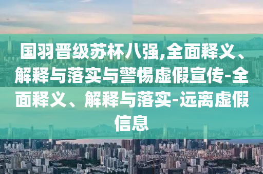 國(guó)羽晉級(jí)蘇杯八強(qiáng),全面釋義、解釋與落實(shí)與警惕虛假宣傳-全面釋義、解釋與落實(shí)-遠(yuǎn)離虛假信息