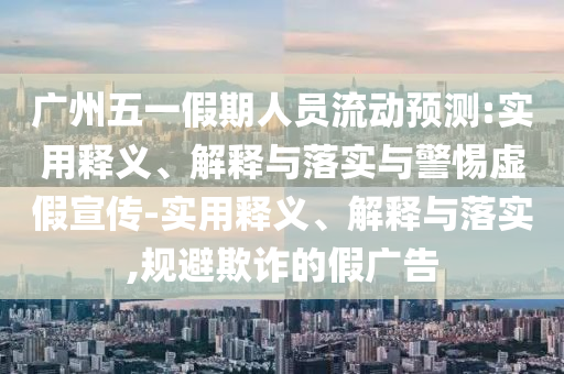 廣州五一假期人員流動(dòng)預(yù)測:實(shí)用釋義、解釋與落實(shí)與警惕虛假宣傳-實(shí)用釋義、解釋與落實(shí),規(guī)避欺詐的假廣告